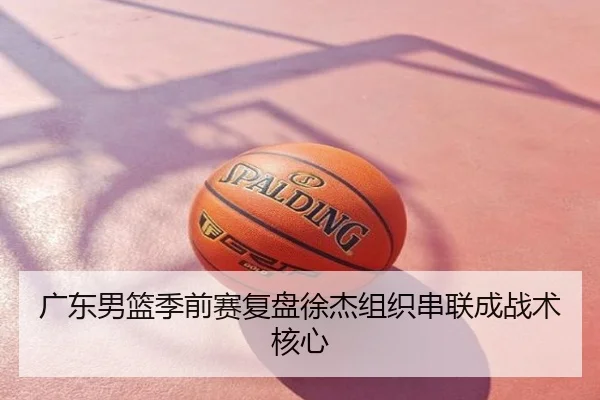 广东男篮季前赛复盘徐杰组织串联成战术核心