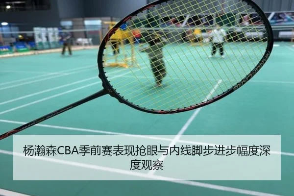 杨瀚森CBA季前赛表现抢眼与内线脚步进步幅度深度观察