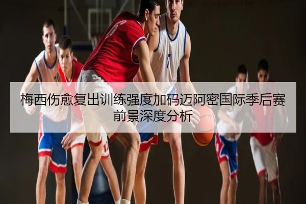 梅西伤愈复出训练强度加码迈阿密国际季后赛前景深度分析